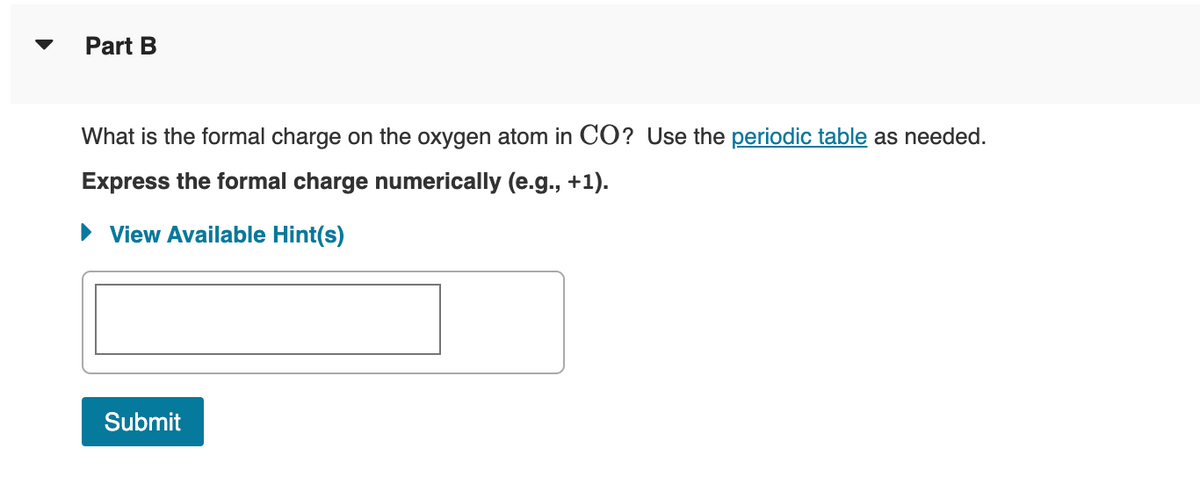 Part B
What is the formal charge on the oxygen atom in CO? Use the periodic table as needed.
Express the formal charge numerically (e.g., +1).
► View Available Hint(s)
Submit