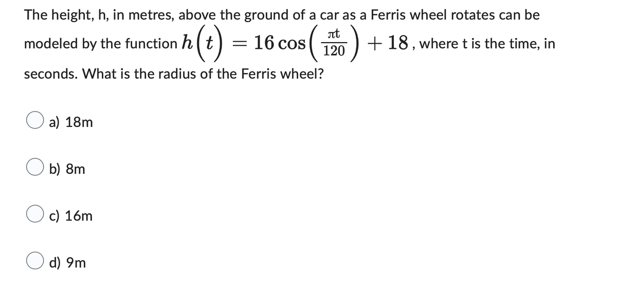 modeled by the function h(t) = 16 cos
The height, h, in metres, above the ground of a car as a Ferris wheel rotates can be
+18, where t is the time, in
$ ( 120 )
seconds. What is the radius of the Ferris wheel?
a) 18m
b) 8m
c) 16m
d) 9m