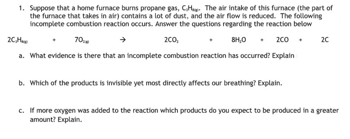 1. Suppose that a home furnace burns propane gas, C;Hg. The air intake of this furnace (the part of
the furnace that takes in air) contains a lot of dust, and the air flow is reduced. The following
incomplete combustion reaction occurs. Answer the questions regarding the reaction below
2C;Ha
70z)
2CO,
8H;0
2C0
20
+
a. What evidence is there that an incomplete combustion reaction has occurred? Explain
b. Which of the products is invisible yet most directly affects our breathing? Explain.
c. If more oxygen was added to the reaction which products do you expect to be produced in a greater
amount? Explain.
