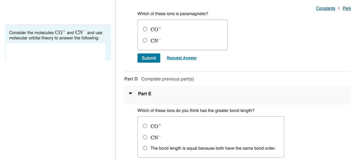 Consider the molecules CO+ and CN and use
molecular orbital theory to answer the following:
Which of these ions is paramagnetic?
CO+
CN
Submit
Request Answer
Part D Complete previous part(s)
Part E
Which of these ions do you think has the greater bond length?
CO+
CN
The bond length is equal because both have the same bond order.
Constants Peri