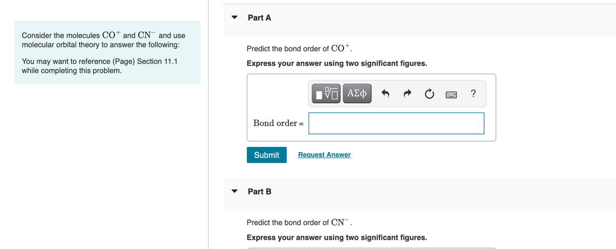 Consider the molecules CO+ and CN and use
molecular orbital theory to answer the following:
You may want to reference (Page) Section 11.1
while completing this problem.
Part A
Predict the bond order of CO+.
Express your answer using two significant figures.
17| ΑΣΦ
Bond order =
Submit
Request Answer
Part B
Predict the bond order of CN.
Express your answer using two significant figures.
?