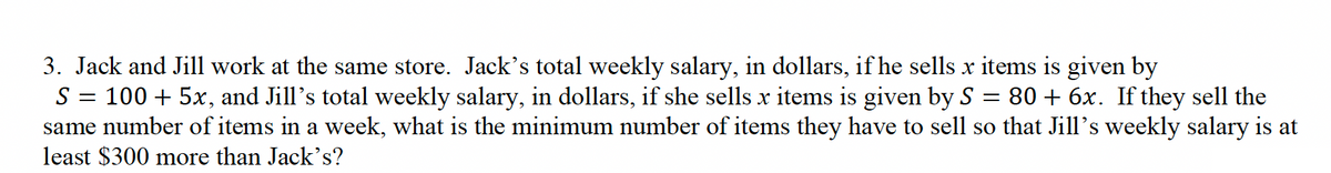 =
3. Jack and Jill work at the same store. Jack's total weekly salary, in dollars, if he sells x items is given by
S 100 + 5x, and Jill's total weekly salary, in dollars, if she sells x items is given by S 80+ 6x. If they sell the
same number of items in a week, what is the minimum number of items they have to sell so that Jill's weekly salary is at
least $300 more than Jack's?