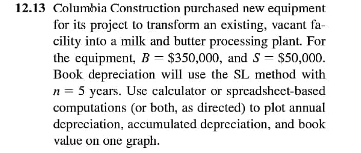 12.13 Columbia Construction purchased new equipment
for its project to transform an existing, vacant fa-
cility into a milk and butter processing plant. For
the equipment, B= $350,000, and S = $50,000.
Book depreciation will use the SL method with
n = 5 years. Use calculator or spreadsheet-based
computations (or both, as directed) to plot annual
depreciation, accumulated depreciation, and book
value on one graph.
