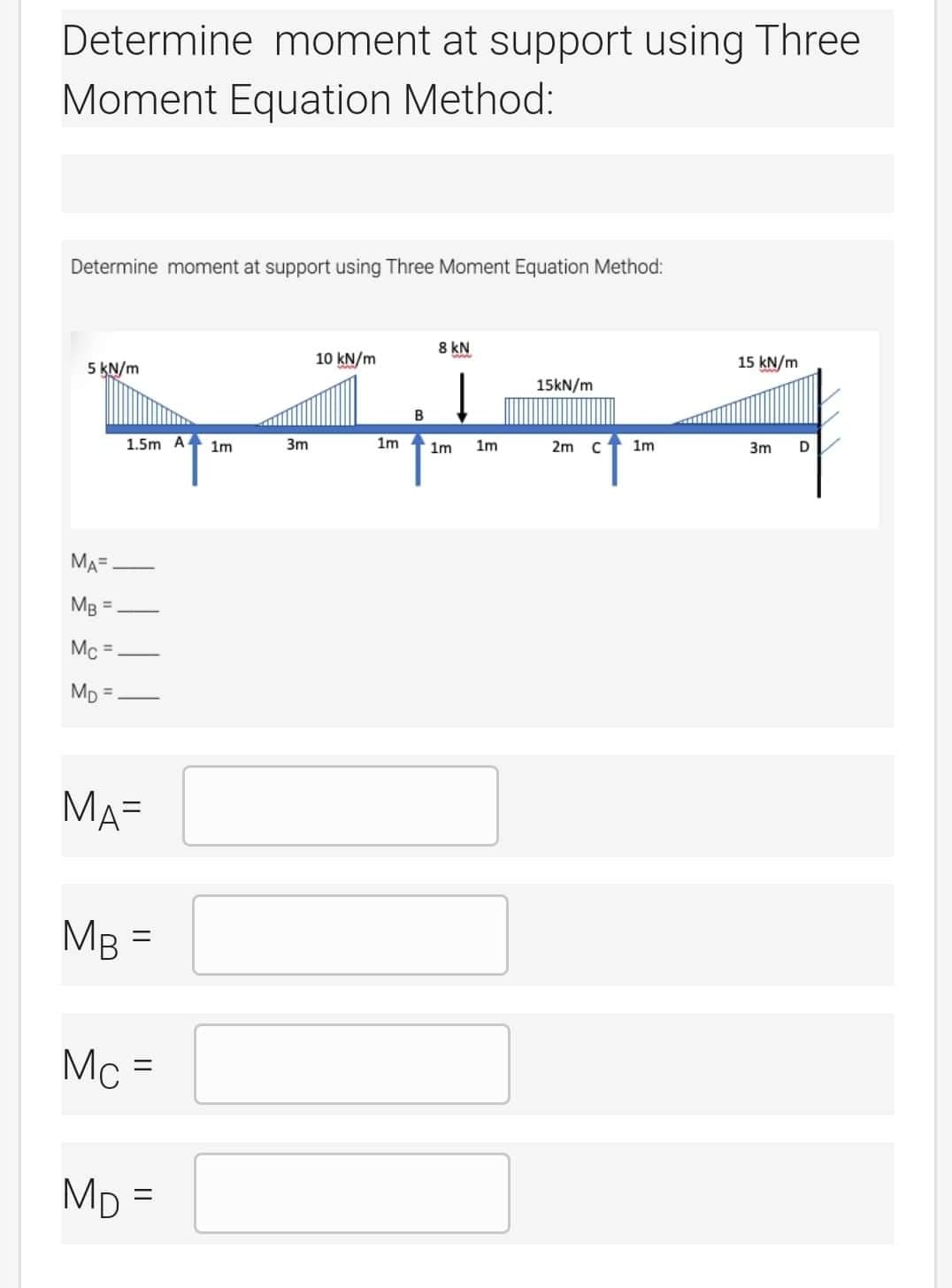 Determine moment at support using Three
Moment Equation Method:
Determine moment at support using Three Moment Equation Method:
5 kN/m
MA=
MB
Mc=
MD
1.5m A
MA=
MB =
Mc =
MD=
1m
3m
10 kN/m
1m
B
8 kN
1m 1m
15kN/m
2m с
1m
15 kN/m
3m D