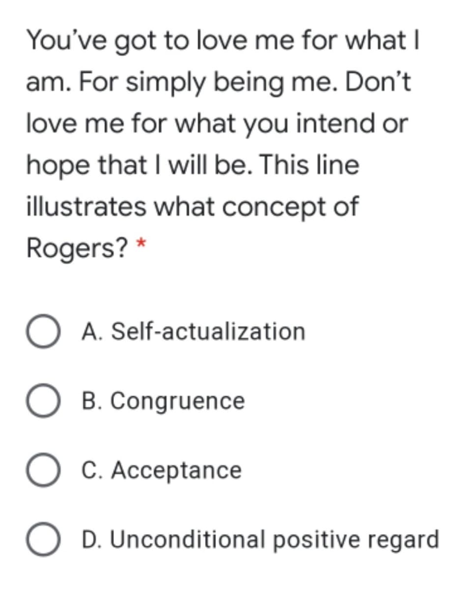 You've got to love me for what I
am. For simply being me. Don't
love me for what you intend or
hope that I will be. This line
illustrates what concept of
Rogers? *
O A. Self-actualization
O B. Congruence
O C. Acceptance
D. Unconditional positive regard
