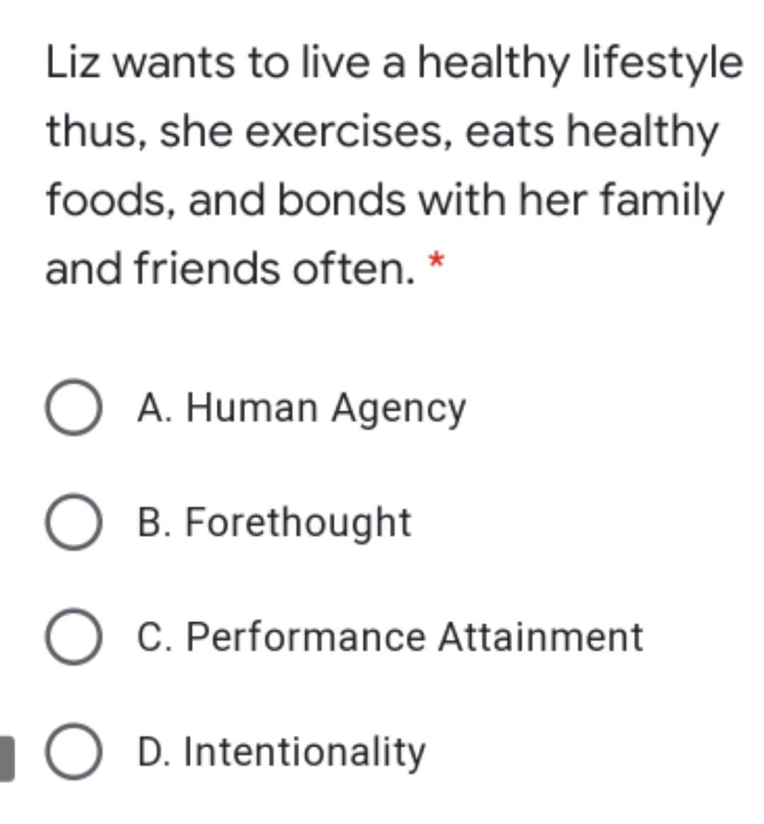 Liz wants to live a healthy lifestyle
thus, she exercises, eats healthy
foods, and bonds with her family
and friends often. *
O A. Human Agency
O B. Forethought
O C. Performance Attainment
O D. Intentionality
