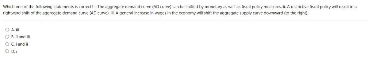 Which one of the following statements is correct? i. The aggregate demand curve (AD curve) can be shifted by monetary as well as fiscal policy measures. ii. A restrictive fiscal policy will result in a
rightward shift of the aggregate demand curve (AD curve). iii. A general increase in wages in the economy will shift the aggregate supply curve downward (to the right).
O A. iii
O B. ii and iii
O C. i and ii
O D. i