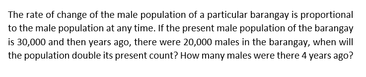 The rate of change of the male population of a particular barangay is proportional
to the male population at any time. If the present male population of the barangay
is 30,000 and then years ago, there were 20,000 males in the barangay, when will
the population double its present count? How many males were there 4 years ago?
