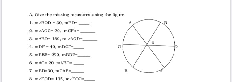 A. Give the missing measures using the figure.
1. MZBOD = 30, mBD=
A
2. MZAOC= 20. mCFA=
3. MABD= 160, m ZAOD=.
4. mDF = 40, mDCF=
5. MBEF= 290, MBDF=.
6. mAC= 20 mABD=
7. mBD=30, mCAB=,
E
8. MZEOD= 135, mzEOC=
