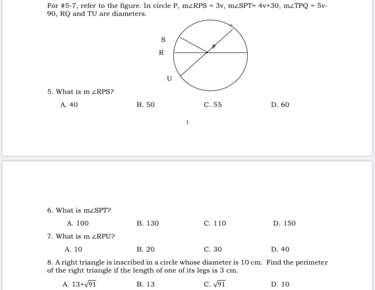 For #5-7, refer to the figure. In circle P, m<RPS = 3v, mzSPT= 4v+30, mzTPQ = 5v-
90, RQ and TU are diameters.
R
U
5. What is m <RPS?
A. 40
В. 50
С. 55
D. 60
6. What is mzSPT?
A. 100
В. 130
С. 110
D. 150
7. What is m ZRPU?
В. 20
С. 30
D. 40
А. 10
8. A right triangle is inscribed in a circle whose diameter is 10 cm. Find the perimeter
of the right triangle if the length of one of its legs is 3 cm.
A. 13+91
В. 13
C. V91
D. 10
