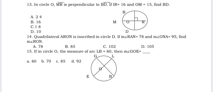 13. In circle O, MR is perpendicular to BD. If IR= 16 and OM = 15, find BD.
B.
А. 2 4
В. 16
M
С.1 8
D. 10
D
14. Quadrilateral ARON is inscribed in circle D. If mzRAN= 78 and mzONA= 95, find
M<RON.
A. 78
В. 85
С. 102
D. 105
15. If in circle O, the measure of arc LB = 60, then M¿GOE=
G
L
а. 60 b. 70
с. 85
d. 92
E
B.
