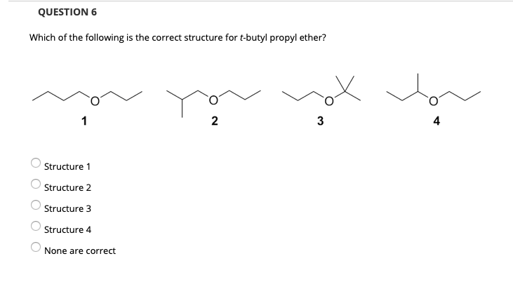 QUESTION 6
Which of the following is the correct structure for t-butyl propyl ether?
2
3
4
Structure 1
Structure 2
Structure 3
Structure 4
None are correct
O O O OO
