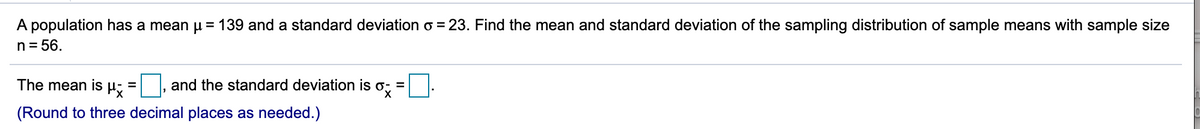 A population has a mean u = 139 and a standard deviation o = 23. Find the mean and standard deviation of the sampling distribution of sample means with sample size
n= 56.
The mean is
and the standard deviation is o; =
%3D
(Round to three decimal places as needed.)
