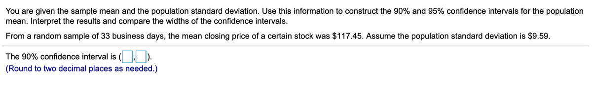 You are given the sample mean and the population standard deviation. Use this information to construct the 90% and 95% confidence intervals for the population
mean. Interpret the results and compare the widths of the confidence intervals.
From a random sample of 33 business days, the mean closing price of a certain stock was $117.45. Assume the population standard deviation is $9.59.
The 90% confidence interval is ( ).
(Round to two decimal places as needed.)
