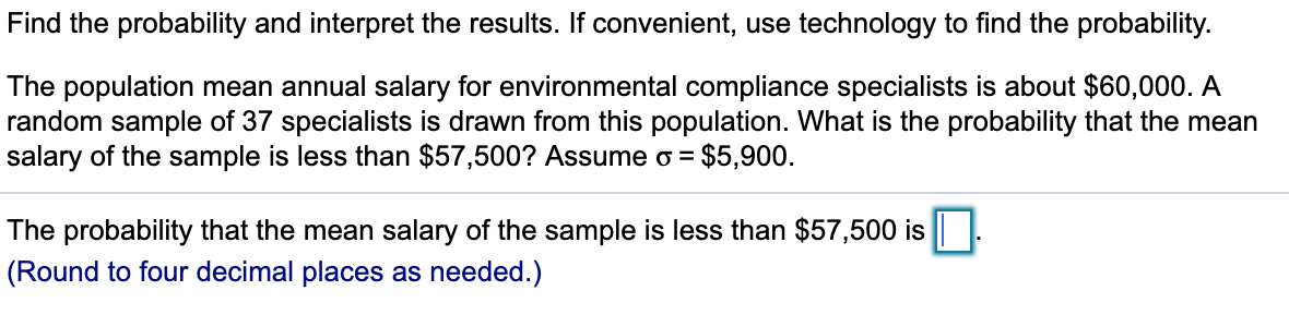 Find the probability and interpret the results. If convenient, use technology to find the probability.
The population mean annual salary for environmental compliance specialists is about $60,000. A
random sample of 37 specialists is drawn from this population. What is the probability that the mean
salary of the sample is less than $57,500? Assume o = $5,900.
The probability that the mean salary of the sample is less than $57,500 is |||:
(Round to four decimal places as needed.)
