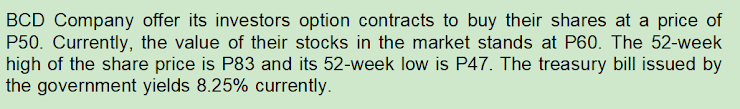 BCD Company offer its investors option contracts to buy their shares at a price of
P50. Currently, the value of their stocks in the market stands at P60. The 52-week
high of the share price is P83 and its 52-week low is P47. The treasury bill issued by
the government yields 8.25% currently.
