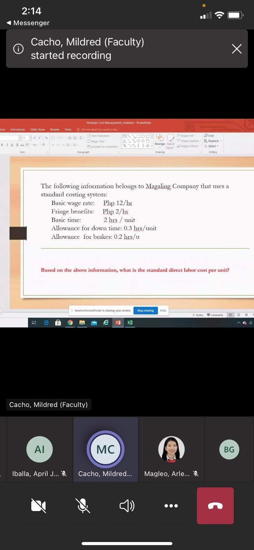 2:14
1 Messenger
Cacho, Mildred (Faculty)
started recording
Strategic Cost Management midrem - PowerPoint
ons
Animations
Slide Show
Review
View
O Teil me what you want to do.
Shape Fill
A Text Direction
Aligrn Text
Convert
Pind
23 AA =E E
Shape Outline
* Replace
BIUS abe AV - Aa-
Arrange Quick
Styles
A
SmartArt
Shape Effects
A Select-
Font
Paragraph
Drawing
Editing
The following information belongs to Magaling Company that uses a
standard costing system:
Php 12/hr
Php 2/hr
2 hrs / unit
Basic wage rate:
Fringe benefits:
Basic time:
Allowance for down time: 0.3 hrs/unit
Allowance for brakes: 0.2 hrs/u
Based on the above information, what is the standard direct labor cost per unit?
teams.microsoft.com is sharing your screen.
Stop sharing
Hide
A Notes
comments
Cacho, Mildred (Faculty)
AI
MC
BG
Iballa, April J...
Cacho, Mildred...
Magleo, Arle...
