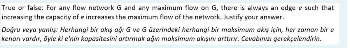 True or false: For any flow network G and any maximum flow on G, there is always an edge e such that
increasing the capacity of e increases the maximum flow of the network. Justify your answer.
Doğru veya yanlış: Herhangi bir akış ağı G ve G üzerindeki herhangi bir maksimum akış için, her zaman bir e
kenarı vardır, öyle ki e'nin kapasitesini artırmak ağın maksimum akışını arttırır. Cevabınızı gerekçelendirin.
