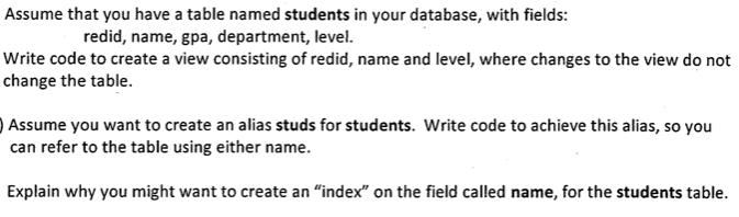 Assume that you have a table named students in your database, with fields:
redid, name, gpa, department, level.
Write code to create a view consisting of redid, name and level, where changes to the view do not
change the table.
Assume you want to create an alias studs for students. Write code to achieve this alias, so you
can refer to the table using either name.
Explain why you might want to create an "index" on the field called name, for the students table.
