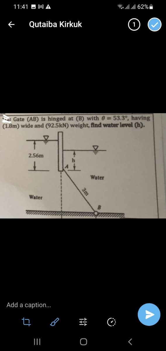 11:41 MA
← Qutaiba Kirkuk
Gate (AB) is hinged at (B) with 8 = 53.3°, having
(1.8m) wide and (92.5kN) weight, find water level (h).
2.56m
+
Water
Add a caption...
ct
ㅁ
|||
B
3m
+++
O
llll 62% i
1
Water