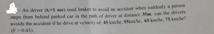 An driver (t₁=1 sec) used brakes to avoid an accident when suddenly a person
steps from behind parked car in the path of driver at distance 35m. can the drivers
avoids the accident if he drive at velocity of: 45 km/hr, 55km/hr, 65 km/hr, 75 km/hr?
(F= 0.45).