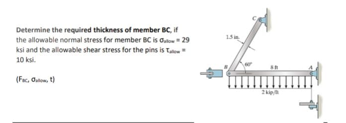 Determine the required thickness of member BC, if
the allowable normal stress for member BC is allow = 29
ksi and the allowable shear stress for the pins is Tallow=
10 ksi.
(FBC, Jallow, t)
1.5 in.
60°
8 ft
2 kip/fl