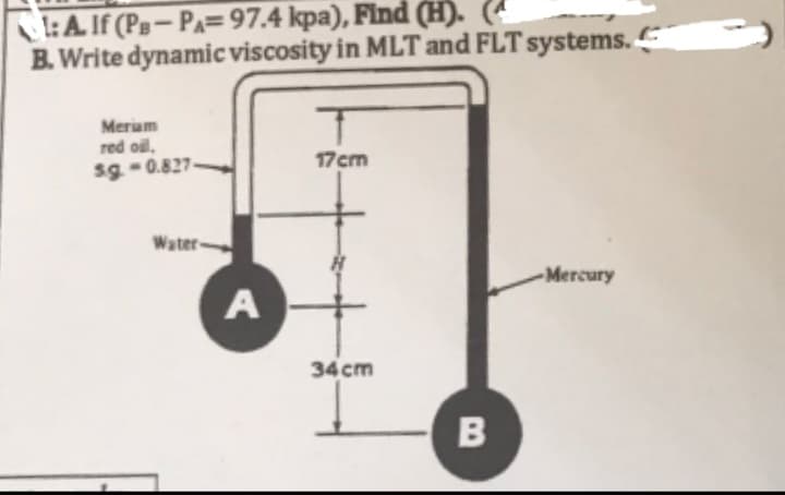 1:A. If (PB-PA=97.4 kpa), Find (H).
B. Write dynamic viscosity in MLT and FLT systems.
Meriam
red oil,
s.g.-0.827-
Water-
A
T
17cm
34 cm
B
-Mercury