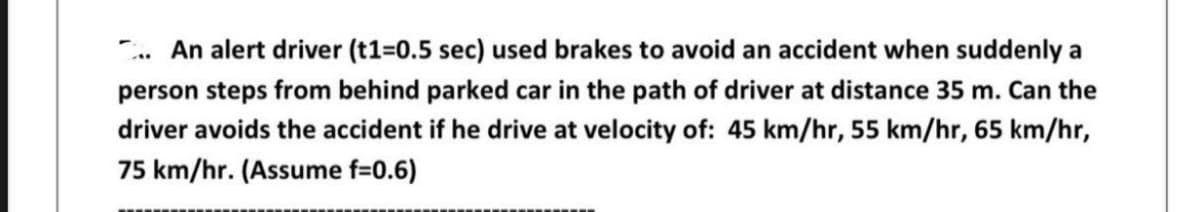 An alert driver (t1=0.5 sec) used brakes to avoid an accident when suddenly a
person steps from behind parked car in the path of driver at distance 35 m. Can the
driver avoids the accident if he drive at velocity of: 45 km/hr, 55 km/hr, 65 km/hr,
75 km/hr. (Assume f=0.6)