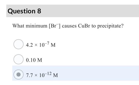 Question 8
What minimum [Br] causes CuBr to precipitate?
4.2 x 10-7 M
0.10 M
7.7 x 10-12 M