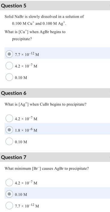 Question 5
Solid NaBr is slowly dissolved in a solution of
0.100 M Cu* and 0.100 M Ag*.
What is [Cu] when AgBr begins to
precipitate?
7.7 × 10-12 M
4.2 x 10-7 M
0.10 M
Question 6
What is [Ag] when CuBr begins to precipitate?
4.2 x 10-7 M
1.8 × 106 M
0.10 M
Question 7
What minimum [Br] causes AgBr to precipitate?
4.2 x 10-7 M
0.10 M
7.7 x 10-12 M