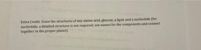 Extra Credit Draw the structures of any amino acid, glucose, a lipid, and a nucleotide (for
nucleotide, a detailed structure is not required; use names for the components and connect
together in the proper places).