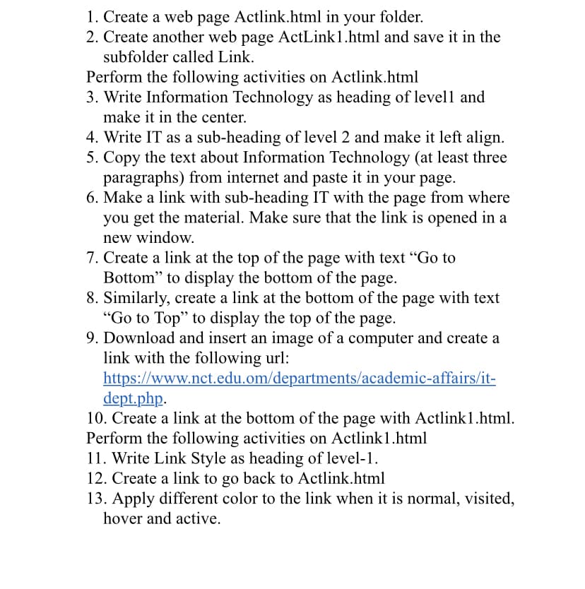 1. Create a web page Actlink.html in your folder.
2. Create another web page ActLink1.html and save it in the
subfolder called Link.
Perform the following activities on Actlink.html
3. Write Information Technology as heading of level1 and
make it in the center.
4. Write IT as a sub-heading of level 2 and make it left align.
5. Copy the text about Information Technology (at least three
paragraphs) from internet and paste it in your page.
6. Make a link with sub-heading IT with the page from where
you get the material. Make sure that the link is opened in a
new window.
7. Create a link at the top of the page with text "Go to
Bottom" to display the bottom of the page.
8. Similarly, create a link at the bottom of the page with text
"Go to Top" to display the top of the page.
9. Download and insert an image of a computer and create a
link with the following url:
https://www.nct.edu.om/departments/academic-affairs/it-
dept.php.
10. Create a link at the bottom of the page with Actlink1.html.
Perform the following activities on Actlink1.html
11. Write Link Style as heading of level-1.
12. Create a link to go back to Actlink.html
13. Apply different color to the link when it is normal, visited,
hover and active.
