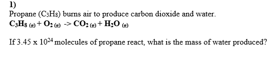 1)
Propane (C3H3) burns air to produce carbon dioxide and water.
C;Hs (2) + O2 (2) -> CO2 (2) + H20 (2)
If 3.45 x 1024 molecules of propane react, what is the mass of water produced?
