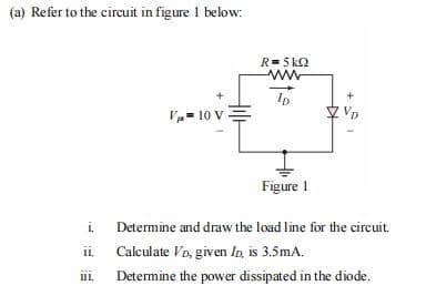 (a) Refer to the circuit in figure 1 below:
R= 5 k2
ww
Ip
+
V- 10 V
VD
1,
Figure 1
i.
Determine and draw the load line for the circuit.
ii.
Calculate Vo, given In, is 3.5mA.
i.
Determine the power dissipated in the diode.
