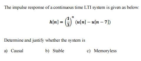 The impulse response of a continuous time LTI system is given as below:
h[n] = G) (u[n] - u[n - 7])
Determine and justify whether the system is
a) Causal
b) Stable
c) Memoryless
