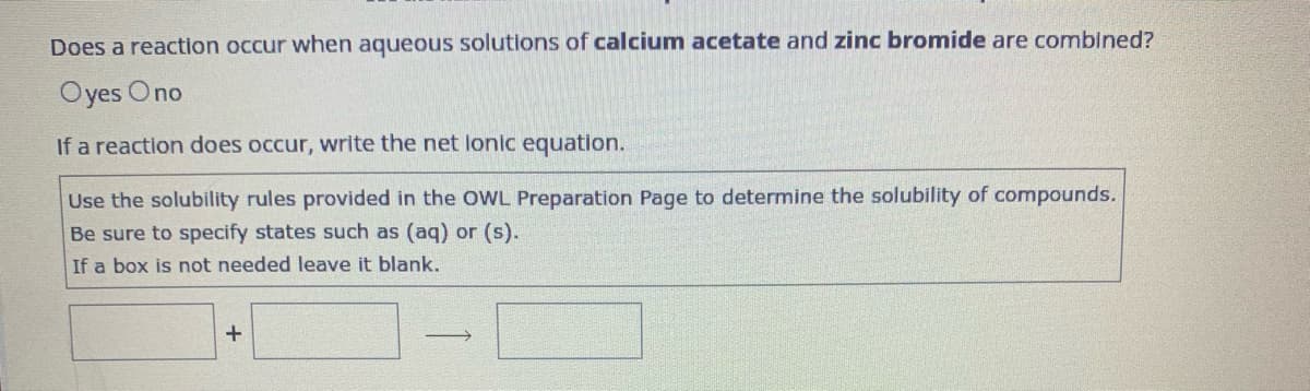 Does a reaction occur when aqueous solutions of calcium acetate and zinc bromide are combined?
Oyes Ono
If a reaction does occur, write the net lonic equation.
Use the solubility rules provided in the OWL Preparation Page to determine the solubility of compounds.
Be sure to specify states such as (aq) or (s).
If a box is not needed leave it blank.
+