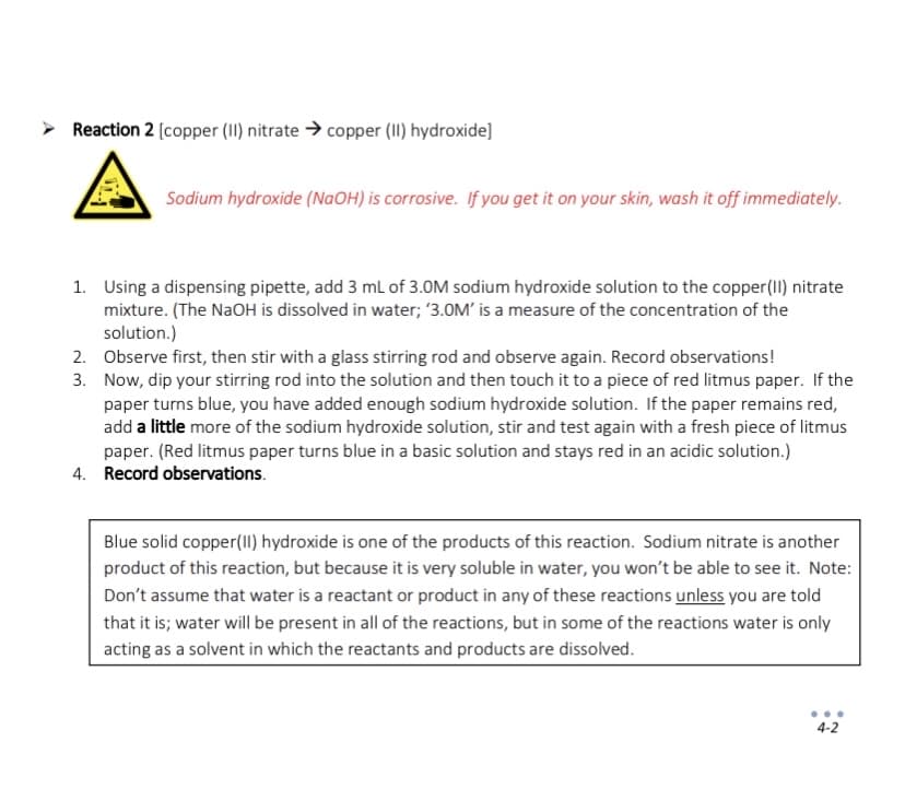 > Reaction 2 [copper (II) nitrate → copper (II) hydroxide]
Sodium hydroxide (NaOH) is corrosive. If you get it on your skin, wash it off immediately.
1. Using a dispensing pipette, add 3 mL of 3.0M sodium hydroxide solution to the copper (II) nitrate
mixture. (The NaOH is dissolved in water; '3.0M' is a measure of the concentration of the
solution.)
Observe first, then stir with a glass stirring rod and observe again. Record observations!
Now, dip your stirring rod into the solution and then touch it to a piece of red litmus paper. If the
paper turns blue, you have added enough sodium hydroxide solution. If the paper remains red,
add a little more of the sodium hydroxide solution, stir and test again with a fresh piece of litmus
paper. (Red litmus paper turns blue in a basic solution and stays red in an acidic solution.)
4. Record observations.
2.
3.
Blue solid copper (II) hydroxide is one of the products of this reaction. Sodium nitrate is another
product of this reaction, but because it is very soluble in water, you won't be able to see it. Note:
Don't assume that water is a reactant or product in any of these reactions unless you are told
that it is; water will be present in all of the reactions, but in some of the reactions water is only
acting as a solvent in which the reactants and products are dissolved.
4-2