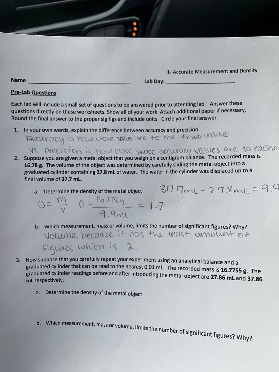 Name
Lab Day:
Pre-Lab Questions
Each lab will include a small set of questions to be answered prior to attending lab. Answer these
questions directly on these worksheets. Show all of your work. Attach additional paper if necessary.
Round the final answer to the proper sig figs and include units. Circle your final answer.
1- Accurate Measurement and Density
1. In your own words, explain the difference between accuracy and precision.
Accuracy
is now close valves are to the frue value
VS Precision is how close thoce accuracy values are to eacho-
2. Suppose you are given a metal object that you weigh on a centigram balance. The recorded mass is
16.78 g. The volume of the object was determined by carefully sliding the metal object into a
graduated cylinder containing 27.8 mL of water. The water in the cylinder was displaced up to a
final volume of 37.7 mL.
37.7ml-27.8mL = 9.9
a.
a. Determine the density of the metal object
m
D=
V
D = 16.789
9.9ml
1.7
b. Which measurement, mass or volume, limits the number of significant figures? Why?
Volume because it has the least amount of
figures which is 2.
3. Now suppose that you carefully repeat your experiment using an analytical balance and a
graduated cylinder that can be read to the nearest 0.01 mL. The recorded mass is 16.7755g. The
graduated cylinder readings before and after introducing the metal object are 27.86 mL and 37.86
mL respectively.
Determine the density of the metal object
b. Which measurement, mass or volume, limits the number of significant figures? Why?