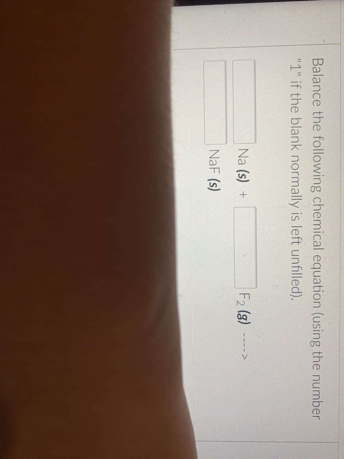 Balance the following chemical equation (using the number
"1" if the blank normally is left unfilled).
Na (s) +
NaF (s)
F₂ (g) ---->