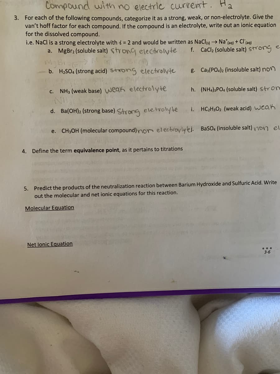 Compound with no electric current. Ha
3. For each of the following compounds, categorize it as a strong, weak, or non-electrolyte. Give the
van't hoff factor for each compound. If the compound is an electrolyte, write out an ionic equation
for the dissolved compound.
i.e. NaCl is a strong electrolyte with i = 2 and would be written as NaCl(s) → Na* (aq) + Cl(aq)
a. MgBr2 (soluble salt) strong electrolyte
Br(1)
My Bra M
b. H₂SO4 (strong acid) strong electrolyte
Papa
c. NH3 (weak base) weak electrolyte
d. Ba(OH)2 (strong base) Strong eletrolyte HC₂H302 (weak acid) weak
e. CH3OH (molecular compound) non electrolytej.
4. Define the term equivalence point, as it pertains to titrations
f. CaCl₂ (soluble salt) strong e
Net lonic Equation
g. Ca3(PO4)2 (insoluble salt) non
h. (NH4)3PO4 (soluble salt) Stron
i.
BaSO4 (insoluble salt) non el
5. Predict the products of the neutralization reaction between Barium Hydroxide and Sulfuric Acid. Write
out the molecular and net ionic equations for this reaction.
Molecular Equation
3-6