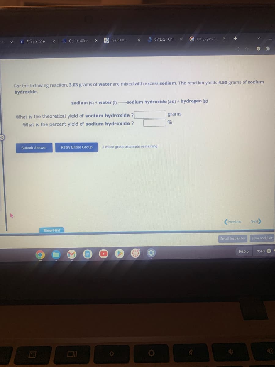 X
E Effects of H
X
Submit Answer
O
E ContentSer:
Show Hint
X
What is the theoretical yield of sodium hydroxide ?
What is the percent yield of sodium hydroxide ?
My Home
X
M
OWLv2 | Onli
For the following reaction, 3.03 grams of water are mixed with excess sodium. The reaction ylelds 4.50 grams of sodium
hydroxide.
sodium (s) + water (1) sodium hydroxide (aq) + hydrogen (g)
Retry Entire Group 2 more group attempts remaining
G cengage an
grams
%
X +
Previous
Email Instructor
V
Feb 5
✔
Next>
Save and Exit
9:43 8