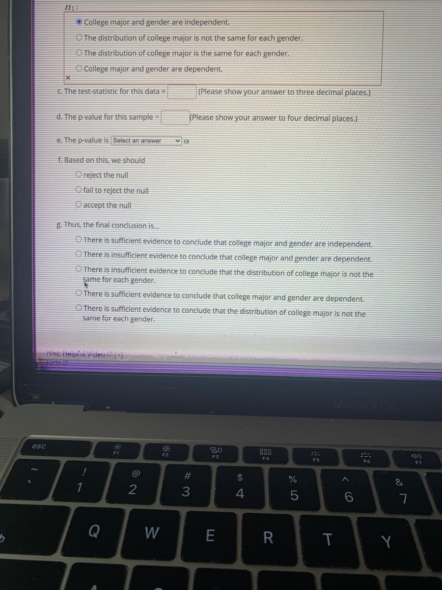 O College major and gender are independent.
O The distribution of college major is not the same for each gender.
O The distribution of college major is the same for each gender.
O College major and gender are dependent.
C. The test-statistic for this data =
(Please show your answer to three decimal places.)
d. The p-value for this sample
(Please show your answer to four decimal places.)
e. The p-value is Select an answer
f. Based on this, we should
O reject the null
O fall to reject the null
O accept the null
g. Thus, the final conclusion is.
O There is sufficient evidence to conclude that college major and gender are independent.
O There is insufficient evidence to conclude that college major and gender are dependent.
O There is insufficient evidence to conclude that the distribution of college major is not the
şame for each gender.
O There is sufficlent evidence to conclude that college major and gender are dependent.
O There Is sufficient evidence to conclude that the distribution of college major is not the
same for each gender.
Hint Helpful Viieo
MacBook Pro
esc
F1
F2
こ。
F3
F4
F5
F6
F7
#3
$
&
3
4
Q
W
E
R
CO
w/
