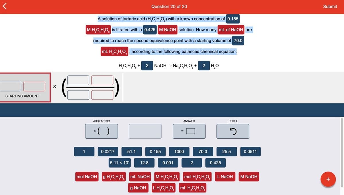 Question 20 of 20
Submit
A solution of tartaric acid (H,C HO) with a known concentration of 0.155
MH.CHO, is titrated with a 0.425 M NaOH solution. How many mL of NaOH are
required to reach the second equivalence point with a starting volume of 70.0
mL H,CHO, according to the following balanced chemical equation:
н.Сно, + 2 NaOH - Na,C H,о, + 2 Но
X
STARTING AMOUNT
ADD FACTOR
ANSWER
RESET
*( )
1
0.0217
51.1
0.155
1000
70.0
25.5
0.0511
5.11 x 10
12.8
0.001
2
0.425
mol NaOH g H̟C,H,O, mL NAOH MH,CH,O, mol H,C,H,O,
L NAOH
M NaOH
g NaOH
LH.C,H,O. mL H.C,H,O.
