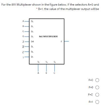 For the 8X1 Multiplexer shown in the figure below, if the selectors A=0 and
* B-1, the value of the multiplexer output will be
A.
D.
D,
Sx1 MULTIPLEXER
D4
F
D
F=C O
F=0 O
F=C' O
F=1 O
