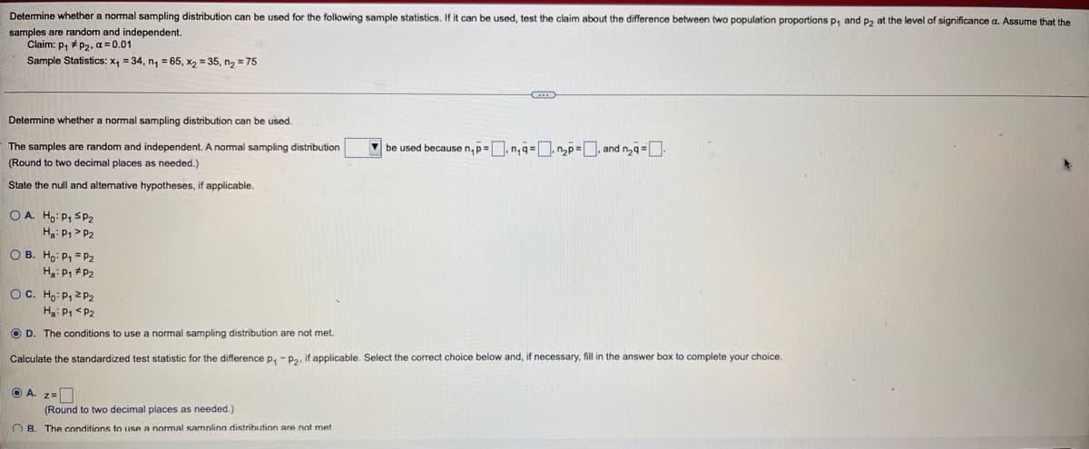 Determine whether a normal sampling distribution can be used for the following sample statistics. If it can be used, test the claim about the difference between two population proportions p, and p, at the level of significance a. Assume that the
samples are random and independent.
Claim: p, # P2, a = 0.01
Sample Statistics: x, = 34, n, = 65, x, = 35, n, = 75
Determine whether a normal sampling distribution can be used.
The samples are random and independent. A nomal sampling distribution
V be used because n,p=.n,q=, n,p=. and n,q=
(Round to two decimal places as needed.)
State the null and alternative hypotheses, if applicable.
O A. Ho: P1 SP2
Ha: P1> P2
O B. Ho: P, = P2
Ha: P1 #P2
OC. Hg: P1 2P2
Ha: P1 <P2
O D. The conditions to use a normal sampling distribution are not met.
Calculate the standardized test statistic for the difference p,
Pa, if applicable. Select the correct choice below and, if necessary, fill in the answer box to complete your choice.
O A. z=
(Round to two decimal places as needed.)
O B. The conditions to use a normal samnlina distrihution are not met
