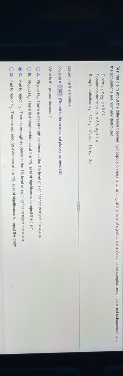 Test the claim about the difference between two population means , and u, at the level of significance a. Assume the samples are random and independent, and
the populations are normally distributed.
Claim: μ μ2 α- 0.01
Population statistics: o, = 3.5, o2 = 1.4
Sample statistics: x, = 17, n, = 31, x2 = 15, n2 = 30
Determine the P-value.
P-value = 0.003 (Round to three decimal places as needed.)
What is the proper decision?
O A. Reject Ho. There is not enough evidence at the 1% level of significance to reject the claim.
O B. Reject Ho. There is enough evidence at the 1% level of significance to reject the claim.
OC. Fail to reject Ho. There is enough evidence at the 1% level of significance to reject the claim.
O D. Fail to reject Ho. There is not enough evidence at the 1% level of significance to reject the claim.
