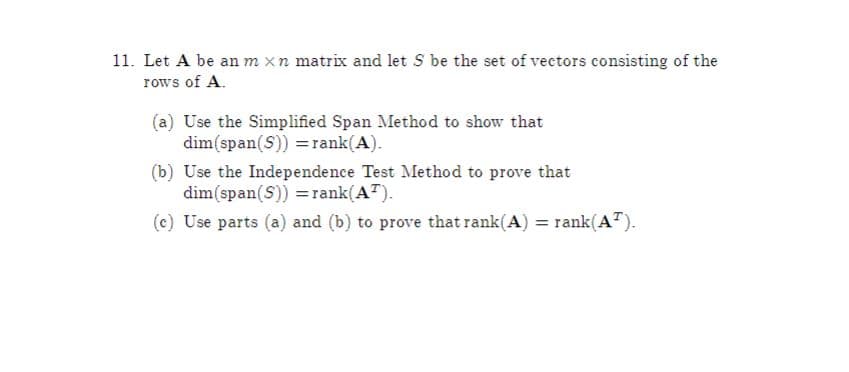 11. Let A be an m xn matrix and let S be the set of vectors consisting of the
rows of A.
(a) Use the Simplified Span Method to show that
dim(span(S)) =rank(A).
(b) Use the Independence Test Method to prove that
dim(span(S)) =rank(AT).
(c) Use parts (a) and (b) to prove that rank(A) = rank(A").
