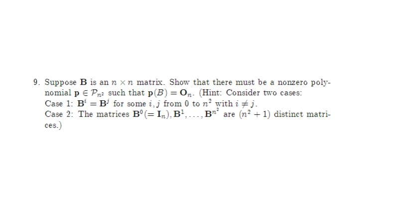 9. Suppose B is an n x n matrix. Show that there must be a nonzero poly-
nomial p € Pn: such that p(B) = On. (Hint: Consider two cases:
Case 1: B = B' for some i, j from 0 to n' with i + j.
Case 2: The matrices B° (= In), B',., B** are (n? + 1) distinct matri-
ces.)
