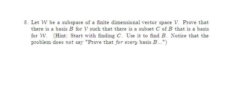 8. Let W be a subspace of a finite dimensional vector space V. Prove that
there is a basis B for V such that there is a subset C of B that is a basis
for W. (Hint: Start with finding C. Use it to find B. Notice that the
problem does not say "Prove that for every basis B..")
