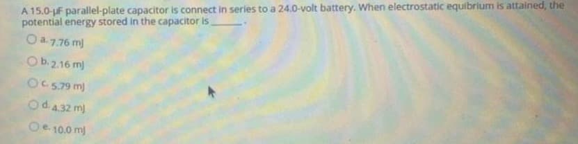 A 15.0-F parallel-plate capacitor is connect in series to a 24.0-volt battery. When electrostatic equibrium is attained, the
potential energy stored in the capacitor is
Qa776 m)
Ob. 2.16 mj
OC 5.79 m)
Od 4.32 mj
Oe. 10.0 mj